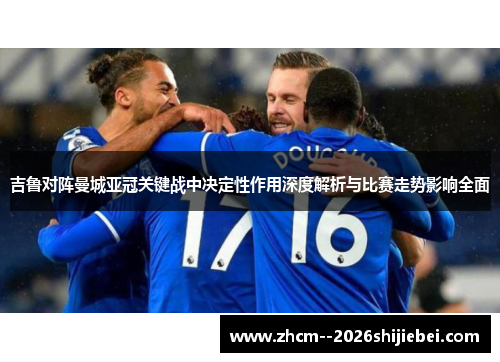吉鲁对阵曼城亚冠关键战中决定性作用深度解析与比赛走势影响全面
