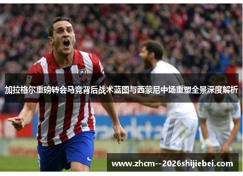 加拉格尔重磅转会马竞背后战术蓝图与西蒙尼中场重塑全景深度解析 加拉格尔重磅转会马竞背后战术蓝图与西蒙尼中场重塑全景深度解析