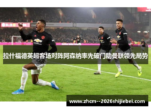 拉什福德英超客场对阵阿森纳率先破门助曼联领先局势