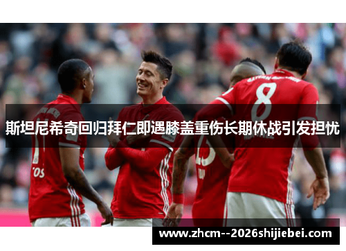 斯坦尼希奇回归拜仁即遇膝盖重伤长期休战引发担忧