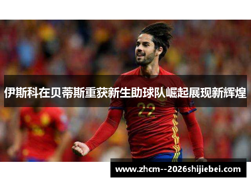 伊斯科在贝蒂斯重获新生助球队崛起展现新辉煌 伊斯科在贝蒂斯重获新生助球队崛起展现新辉煌